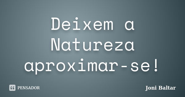 Deixem a Natureza aproximar-se!... Frase de Joni Baltar.