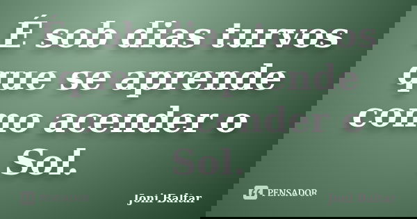 É sob dias turvos que se aprende como acender o Sol.... Frase de Joni Baltar.
