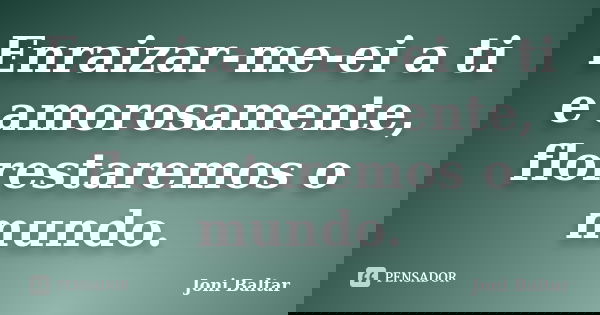 Enraizar-me-ei a ti e amorosamente, florestaremos o mundo.... Frase de Joni Baltar.