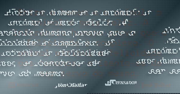 Entre o homem e o animal: o animal é mais feliz. A inferência humana prova que a felicidade é complexa. O animal atribui a felicidade aos humanos, e isenta-se d... Frase de Joni Baltar.