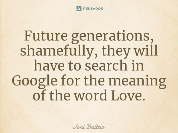 ⁠⁠Future generations, shamefully, they will have to search in Google for the meaning of the word Love.... Frase de Joni Baltar.