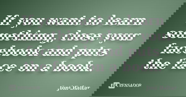 If you want to learn something, close your facebook and puts the face on a book.... Frase de Joni Baltar.