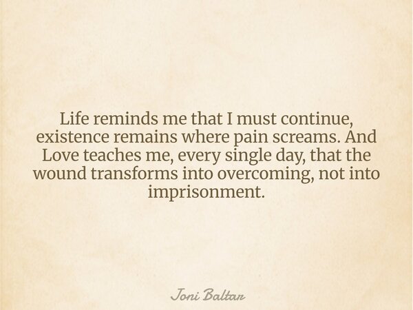 Life reminds me that I must continue, existence remains where pain screams. And Love teaches me, every single day, that the wound transforms into overcoming, no... Frase de Joni Baltar.