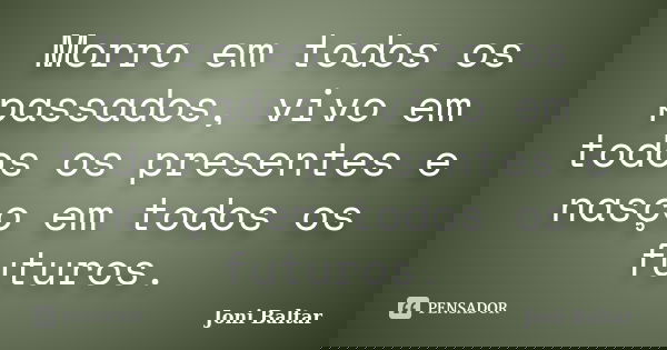 Morro em todos os passados, vivo em todos os presentes e nasço em todos os futuros.... Frase de Joni Baltar.
