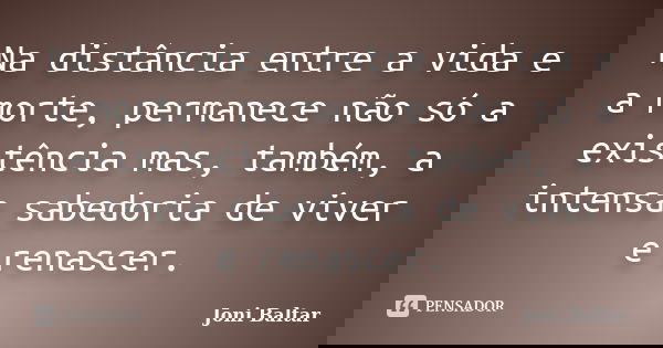Na distância entre a vida e a morte, permanece não só a existência mas, também, a intensa sabedoria de viver e renascer.... Frase de Joni Baltar.