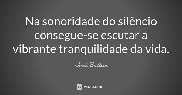 Na sonoridade do silêncio consegue-se escutar a vibrante tranquilidade da vida.... Frase de Joni Baltar.