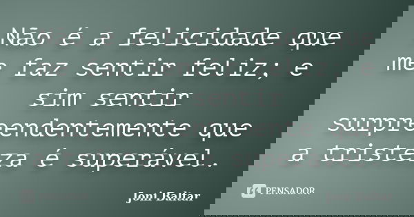 Não é a felicidade que me faz sentir feliz; e sim sentir surpreendentemente que a tristeza é superável.... Frase de Joni Baltar.