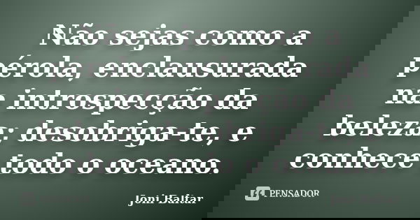 Não sejas como a pérola, enclausurada na introspecção da beleza; desobriga-te, e conhece todo o oceano.... Frase de Joni Baltar.
