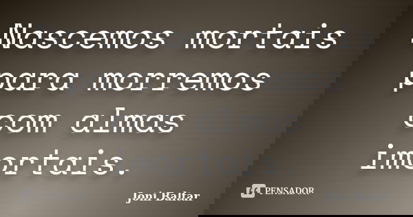 Nascemos mortais para morremos com almas imortais.... Frase de Joni Baltar.
