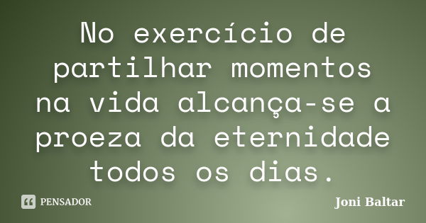 No exercício de partilhar momentos na vida alcança-se a proeza da eternidade todos os dias.... Frase de Joni Baltar.