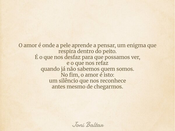 O amor é onde a pele aprende a pensar, um enigma que respira dentro do peito. É o que nos desfaz para que possamos ver, e o que nos refaz quando já não sabemos ... Frase de Joni Baltar.