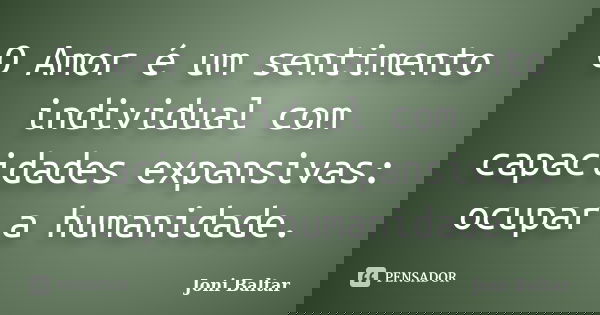 O Amor é um sentimento individual com capacidades expansivas: ocupar a humanidade.... Frase de Joni Baltar.