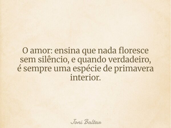 O amor: ensina que nada floresce sem silêncio, e quando verdadeiro, é sempre uma espécie de primavera interior.... Frase de Joni Baltar.