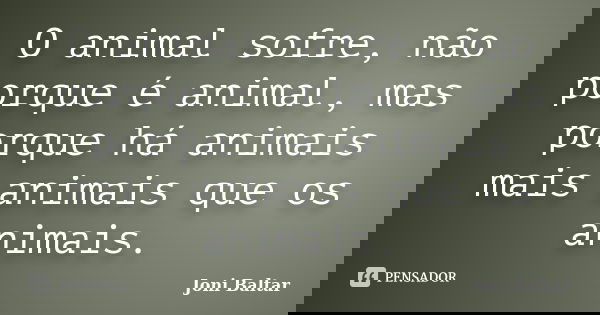 O animal sofre, não porque é animal, mas porque há animais mais animais que os animais.... Frase de Joni Baltar.
