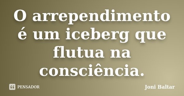 O arrependimento é um iceberg que flutua na consciência.... Frase de Joni Baltar.