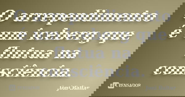 O arrependimento é um iceberg que flutua na consciência.... Frase de Joni Baltar.