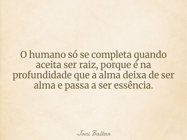 O humano só se completa quando aceita ser raiz, porque é na profundidade que a alma deixa de ser alma e passa a ser essência.... Frase de Joni Baltar.