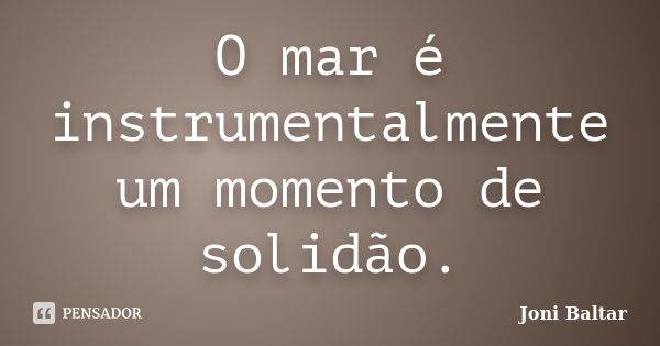 O mar é instrumentalmente um momento de solidão.... Frase de Joni Baltar.