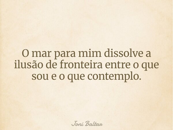 O mar para mim dissolve a ilusão de fronteira entre o que sou e o que contemplo.... Frase de Joni Baltar.