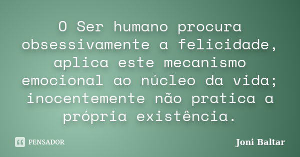 O Ser humano procura obsessivamente a felicidade, aplica este mecanismo emocional ao núcleo da vida; inocentemente não pratica a própria existência.... Frase de Joni Baltar.