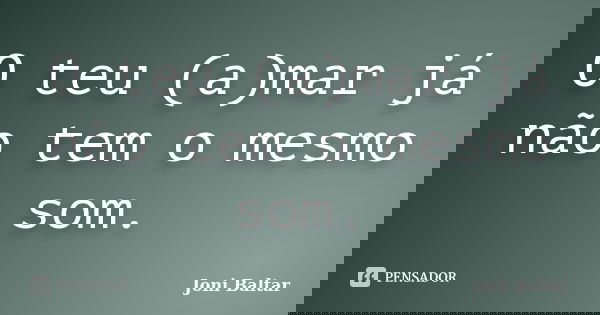O teu (a)mar já não tem o mesmo som.... Frase de Joni Baltar.