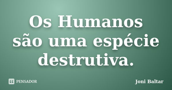 Os Humanos são uma espécie destrutiva.... Frase de Joni Baltar.