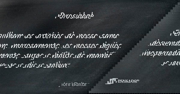 Porosidade Fervilham as artérias da nossa cama desvendam, morosamente, os nossos beijos, inesperadamente, surge o hálito da manhã e ouve-se o dia a salivar.... Frase de Joni Baltar.