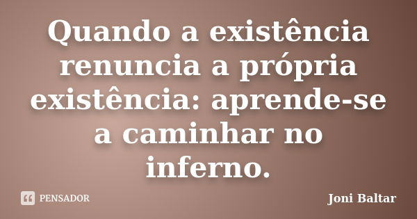 Quando a existência renuncia a própria existência: aprende-se a caminhar no inferno.... Frase de Joni Baltar.