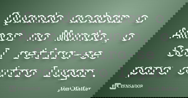 Quando acabar o Amor no Mundo, o Sol retira-se para outro lugar.... Frase de Joni Baltar.