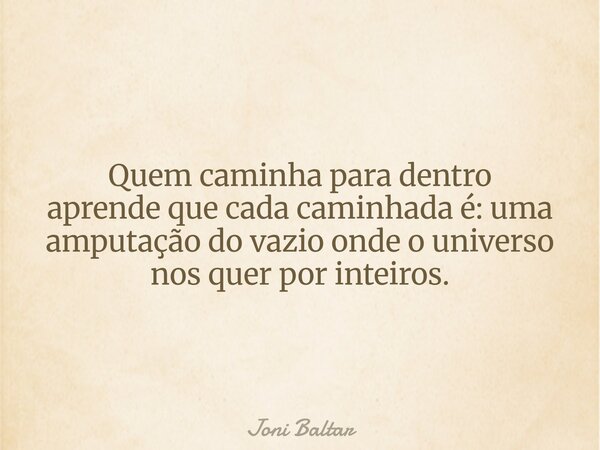 Quem caminha para dentro aprende que cada caminhada é: uma amputação do vazio onde o universo nos quer por inteiros.... Frase de Joni Baltar.