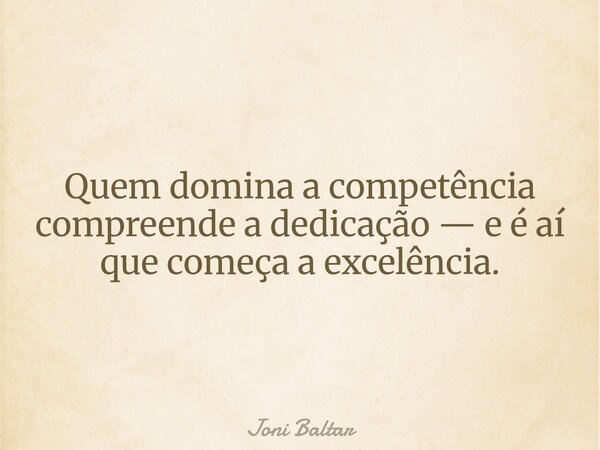 Quem domina a competência compreende a dedicação — e é aí que começa a excelência.... Frase de Joni Baltar.