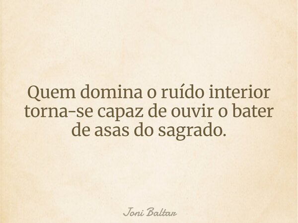 Quem domina o ruído interior torna-se capaz de ouvir o bater de asas do sagrado.... Frase de Joni Baltar.