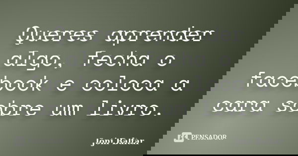 Queres aprender algo, fecha o facebook e coloca a cara sobre um livro.... Frase de Joni Baltar.