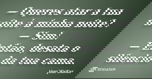 — Queres atar a tua noite à minha noite? — Sim! — Então, desata o silêncio da tua cama.... Frase de Joni Baltar.