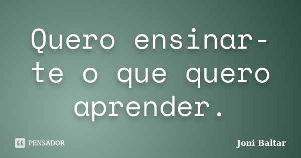 Quero ensinar-te o que quero aprender.... Frase de Joni Baltar.