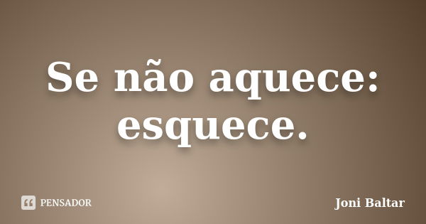 Se não aquece: esquece.... Frase de Joni Baltar.