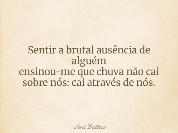 Sentir a brutal ausência de alguém ensinou-me que chuva não cai sobre nós: cai através de nós.... Frase de Joni Baltar.