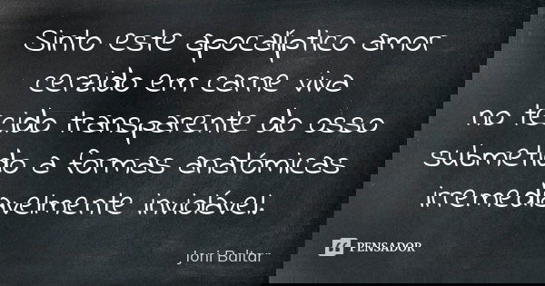 Sinto este apocalíptico amor cerzido em carne viva no tecido transparente do osso submetido a formas anatómicas irremediavelmente inviolável.... Frase de Joni Baltar.