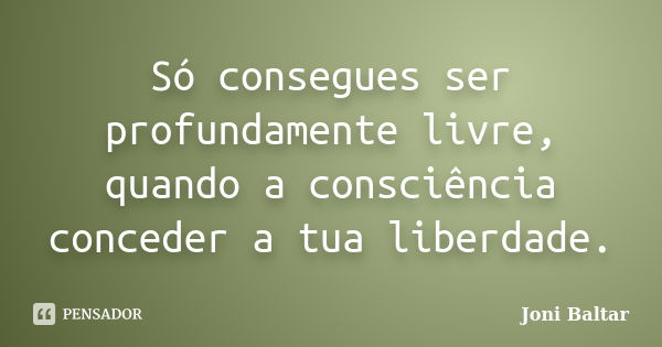 Só consegues ser profundamente livre, quando a consciência conceder a tua liberdade.... Frase de Joni Baltar.