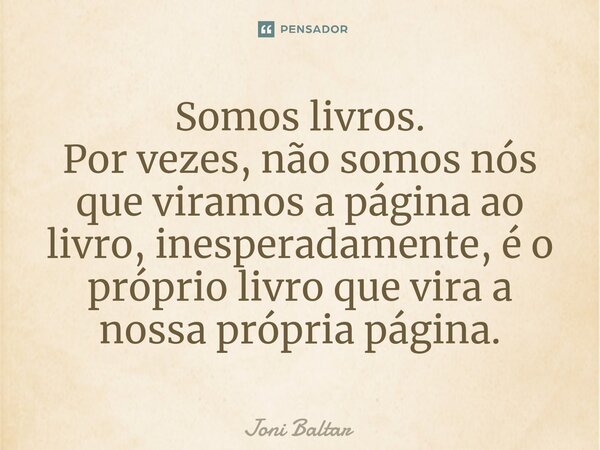 ⁠Somos livros. Por vezes, não somos nós que viramos a página ao livro, inesperadamente, é o próprio livro que vira a nossa própria página.... Frase de Joni Baltar.
