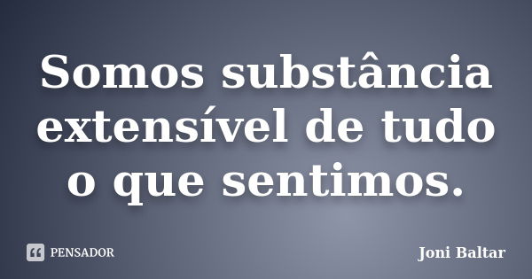 Somos substância extensível de tudo o que sentimos.... Frase de Joni Baltar.