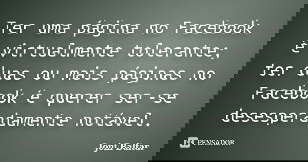 Ter uma página no Facebook é virtualmente tolerante; ter duas ou mais páginas no Facebook é querer ser-se desesperadamente notável.... Frase de Joni Baltar.
