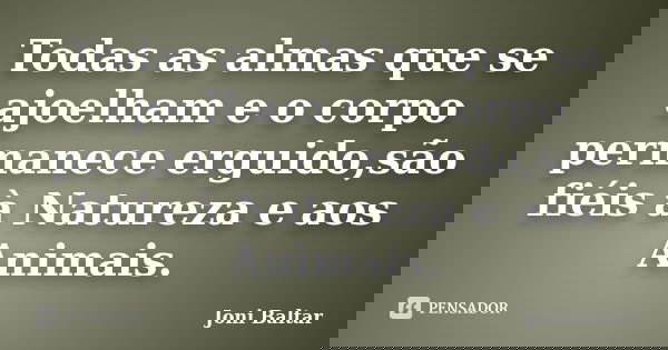 Todas as almas que se ajoelham e o corpo permanece erguido,são fiéis à Natureza e aos Animais.... Frase de Joni Baltar.