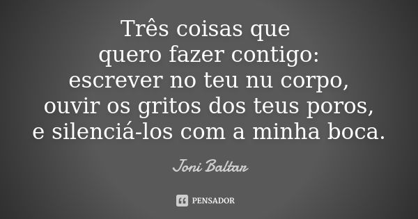 Três coisas que quero fazer contigo: escrever no teu nu corpo, ouvir os gritos dos teus poros, e silenciá-los com a minha boca.... Frase de Joni Baltar.