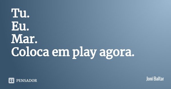 Tu.
Eu.
Mar.
Coloca em play agora.... Frase de Joni Baltar.