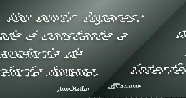 Vou ouvir lugares: onde é constante a ausência de interferência humana.... Frase de Joni Baltar.