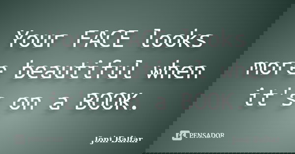 Your FACE looks more beautiful when it's on a BOOK.... Frase de Joni Baltar.