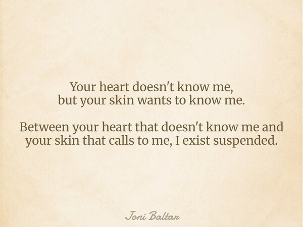 Your heart doesn't know me, but your skin wants to know me. Between your heart that doesn't know me and your skin that calls to me, I exist suspended.... Frase de Joni Baltar.