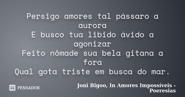 Persigo amores tal pássaro a aurora E busco tua libido ávido a agonizar Feito nômade sua bela gitana a fora Qual gota triste em busca do mar.... Frase de Joni Bigoo, In Amores Impossíveis - Poeresias.