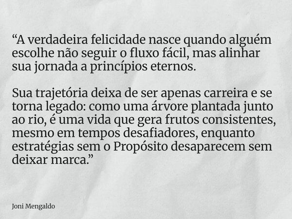 “A verdadeira felicidade nasce quando alguém escolhe não seguir o fluxo fácil, mas alinhar sua jornada a princípios eternos. Sua trajetória deixa de ser apenas ... Frase de Joni Mengaldo.